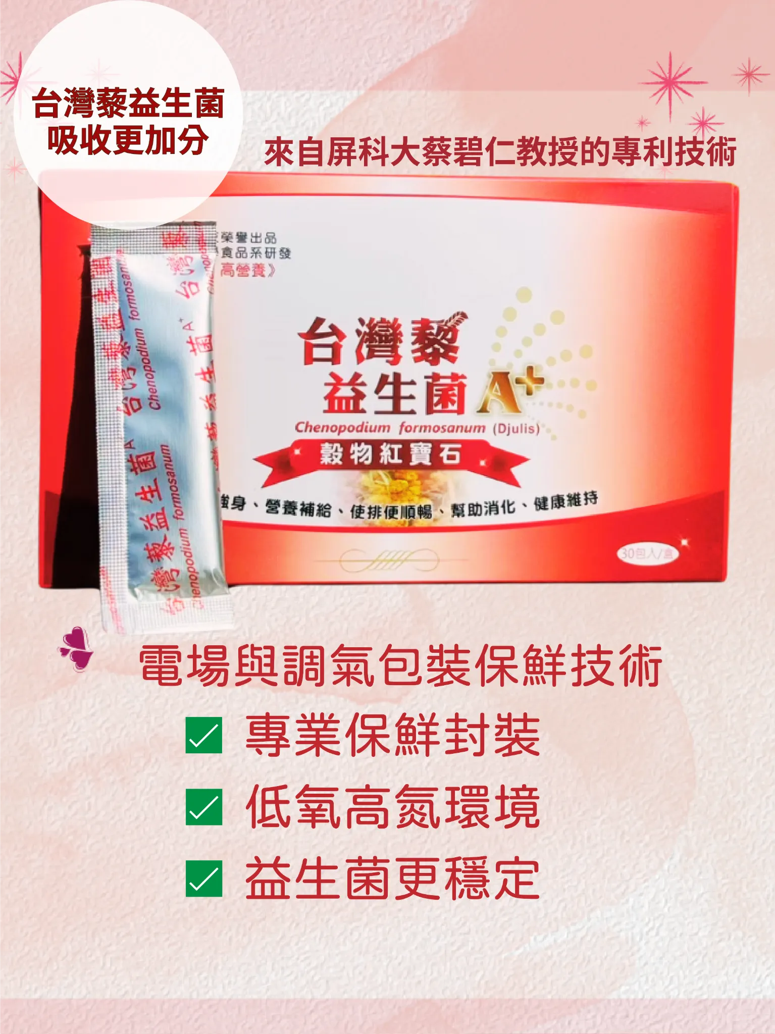 台灣藜益生菌，吸收更加分。 使用電場與調氣包裝保鮮技術，專業的保鮮封裝，讓益生菌在低氧高氮的環境下更穩定。