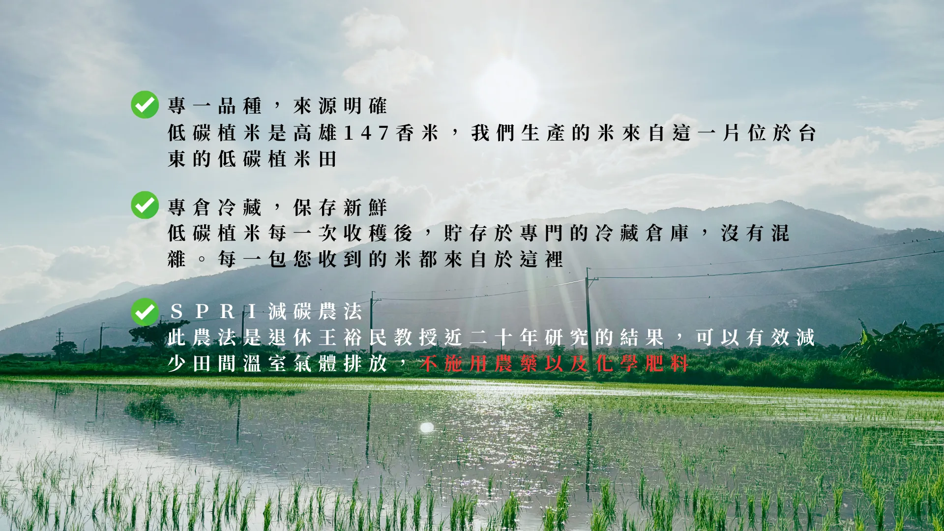 專一品種：低碳植米是高雄147香米，每一包裝的米來自這一片位於台東的低碳植米田 專倉冷藏： 低碳植米每一次收穫後，貯存於專門的冷藏倉庫，每一包米都來自於這裡 ＳＰＲＩ減碳農法： 此農法是退休王裕民教授近二十年研究的結果，可以有效減少田間溫室氣體排放，不施用農藥以及化學肥料